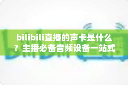 bilibili直播的声卡是什么？主播必备音频设备一站式全攻略