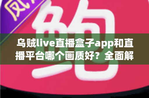 乌贼live直播盒子app和直播平台哪个画质好？全面解析帮你选出高清观看方案