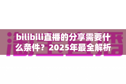 bilibili直播的分享需要什么条件?2025年最全解析:分享规则、操作步骤与常见问题一站式指南 bilibili直播的分享需要什么条件?2025年最全解析:分享规则、操作步骤与常见问题一站式指南