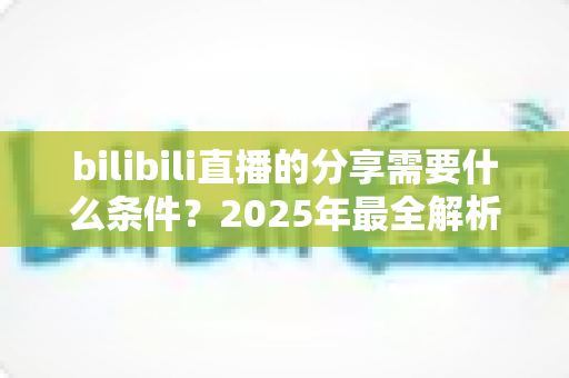 bilibili直播的分享需要什么条件?2025年最全解析:分享规则、操作步骤与常见问题一站式指南 bilibili直播的分享需要什么条件?2025年最全解析:分享规则、操作步骤与常见问题一站式指南