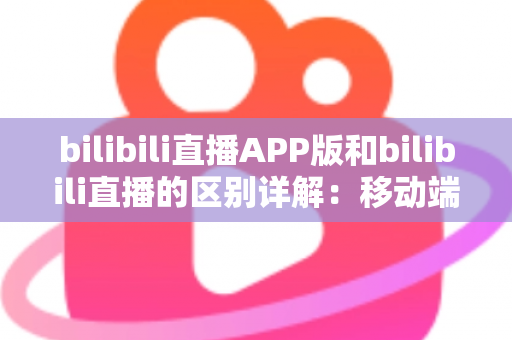 bilibili直播APP版和bilibili直播的区别详解：移动端与网页端全维度对比指南