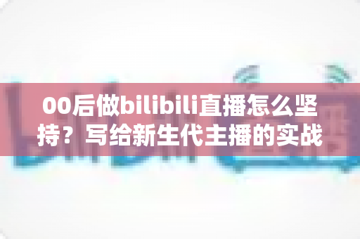 00后做bilibili直播怎么坚持？写给新生代主播的实战经验与心态指南