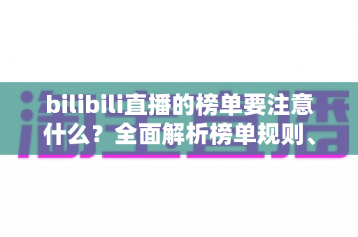 bilibili直播的榜单要注意什么?全面解析榜单规则、避坑指南与涨粉策略 bilibili直播的榜单要注意什么?全面解析榜单规则、避坑指南与涨粉策略