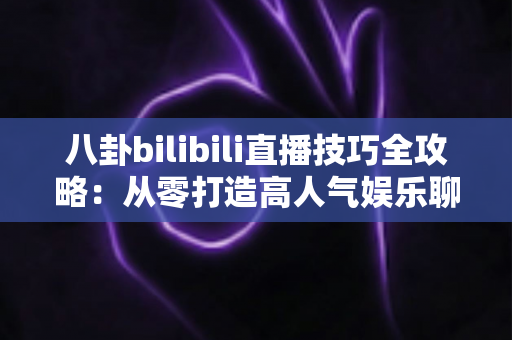 八卦bilibili直播技巧全攻略：从零打造高人气娱乐聊天直播间的实战指南