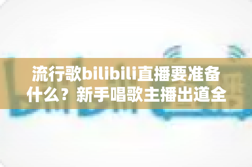 流行歌bilibili直播要准备什么？新手唱歌主播出道全攻略：设备、歌单、运营一站式指南