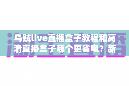 乌贼live直播盒子教程和高清直播盒子哪个更省电?新手必看的完整选购与省电指南 乌贼live直播盒子教程和高清直播盒子哪个更省电?新手必看的完整选购与省电指南