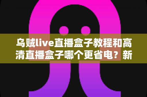 乌贼live直播盒子教程和高清直播盒子哪个更省电？新手必看的完整选购与省电指南
