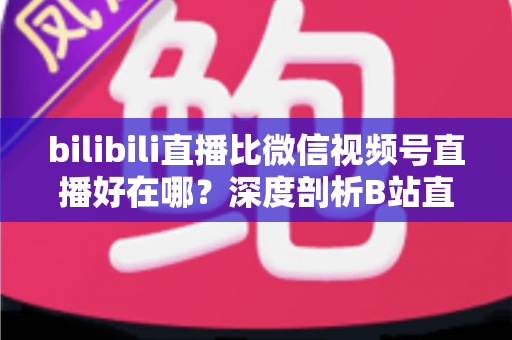 bilibili直播比微信视频号直播好在哪?深度剖析B站直播的六大核心优势与适用人群指南 bilibili直播比微信视频号直播好在哪?深度剖析B站直播的六大核心优势与适用人群指南