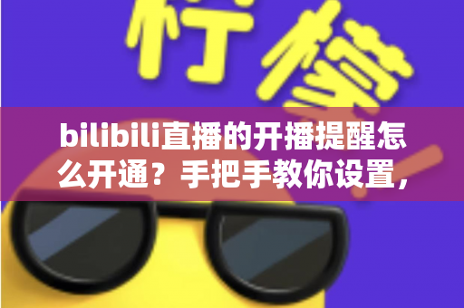 bilibili直播的开播提醒怎么开通？手把手教你设置，精彩直播永不错过