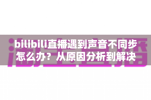 bilibili直播遇到声音不同步怎么办？从原因分析到解决方法的完整指南