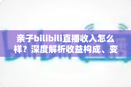 亲子bilibili直播收入怎么样？深度解析收益构成、变现渠道与增收全攻略