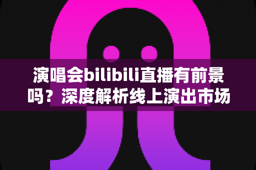 演唱会bilibili直播有前景吗?深度解析线上演出市场的机遇、挑战与变现路径 演唱会bilibili直播有前景吗?深度解析线上演出市场的机遇、挑战与变现路径
