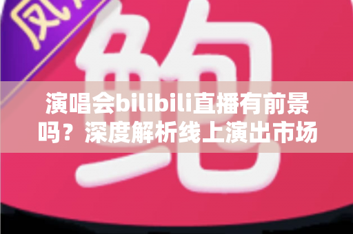 演唱会bilibili直播有前景吗？深度解析线上演出市场的机遇、挑战与变现路径