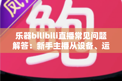 乐器bilibili直播常见问题解答:新手主播从设备、运营到变现的完全指南 乐器bilibili直播常见问题解答:新手主播从设备、运营到变现的完全指南