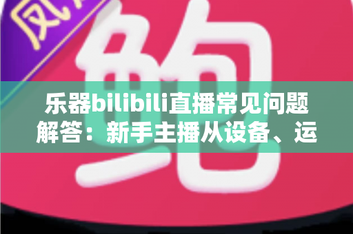 乐器bilibili直播常见问题解答:新手主播从设备、运营到变现的完全指南 乐器bilibili直播常见问题解答:新手主播从设备、运营到变现的完全指南