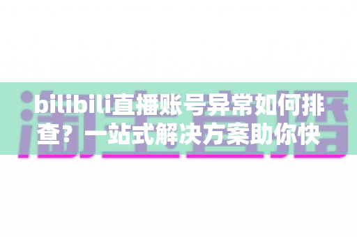 bilibili直播账号异常如何排查？一站式解决方案助你快速恢复直播！