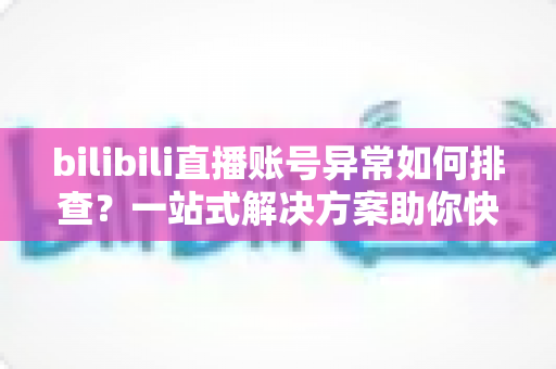 bilibili直播账号异常如何排查？一站式解决方案助你快速恢复直播！