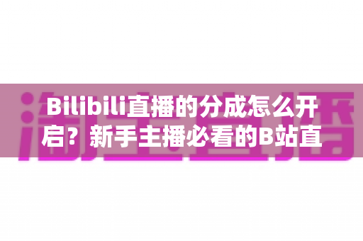 Bilibili直播的分成怎么开启?新手主播必看的B站直播收益开通全攻略 Bilibili直播的分成怎么开启?新手主播必看的B站直播收益开通全攻略