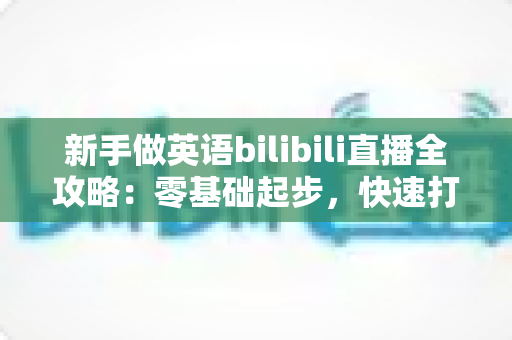 新手做英语bilibili直播全攻略:零基础起步,快速打造高人气英语直播间 新手做英语bilibili直播全攻略:零基础起步,快速打造高人气英语直播间