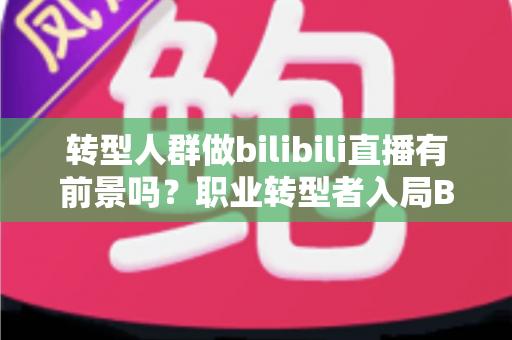 转型人群做bilibili直播有前景吗?职业转型者入局B站直播的机遇、挑战与实战全解析 转型人群做bilibili直播有前景吗?职业转型者入局B站直播的机遇、挑战与实战全解析