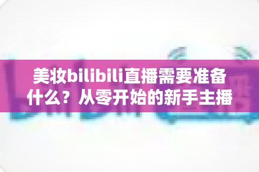 美妆bilibili直播需要准备什么？从零开始的新手主播全方位准备指南