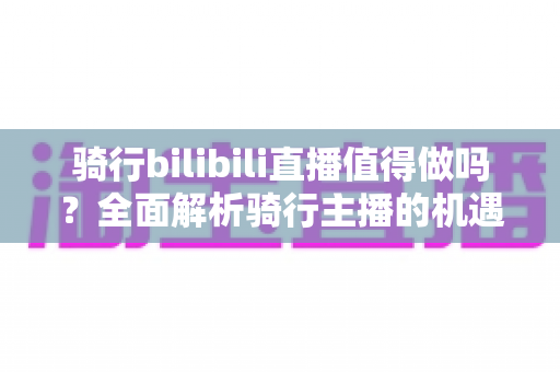 骑行bilibili直播值得做吗？全面解析骑行主播的机遇、挑战与变现前景