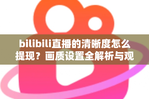 bilibili直播的清晰度怎么提现?画质设置全解析与观看体验优化指南 bilibili直播的清晰度怎么提现?画质设置全解析与观看体验优化指南