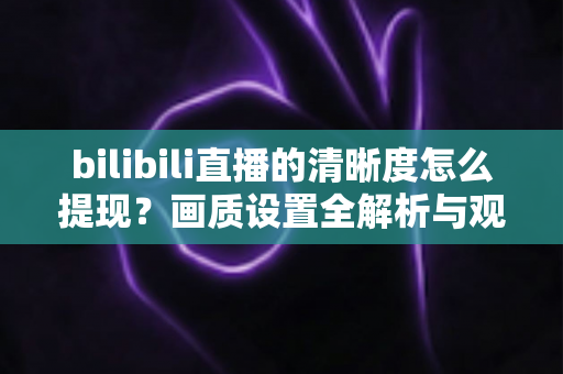 bilibili直播的清晰度怎么提现?画质设置全解析与观看体验优化指南 bilibili直播的清晰度怎么提现?画质设置全解析与观看体验优化指南
