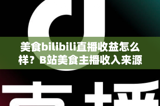 美食bilibili直播收益怎么样？B站美食主播收入来源与变现潜力全面解析