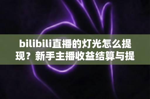 bilibili直播的灯光怎么提现？新手主播收益结算与提现全流程实用指南