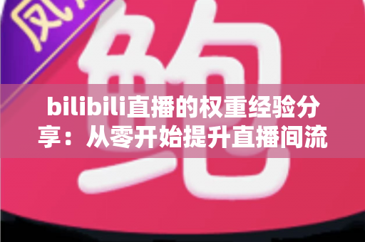 bilibili直播的权重经验分享：从零开始提升直播间流量与推荐的实战指南