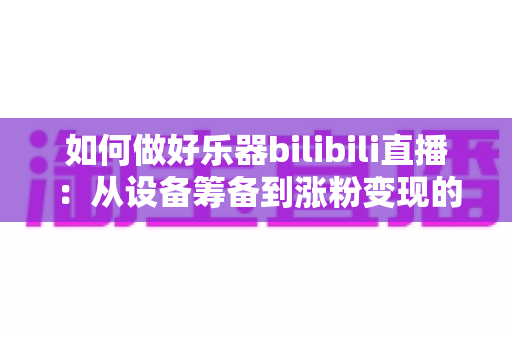 如何做好乐器bilibili直播:从设备筹备到涨粉变现的全方位实战指南 如何做好乐器bilibili直播:从设备筹备到涨粉变现的全方位实战指南