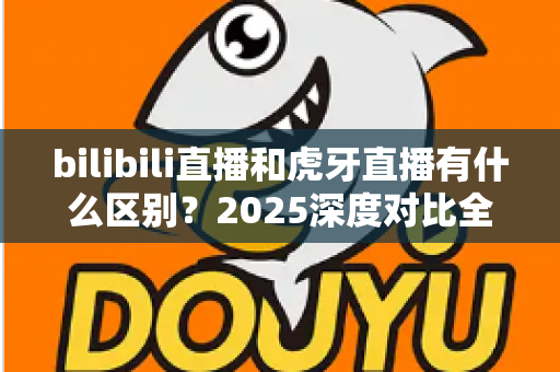 bilibili直播和虎牙直播有什么区别?2025深度对比全解析,看完秒懂如何选平台 bilibili直播和虎牙直播有什么区别?2025深度对比全解析,看完秒懂如何选平台