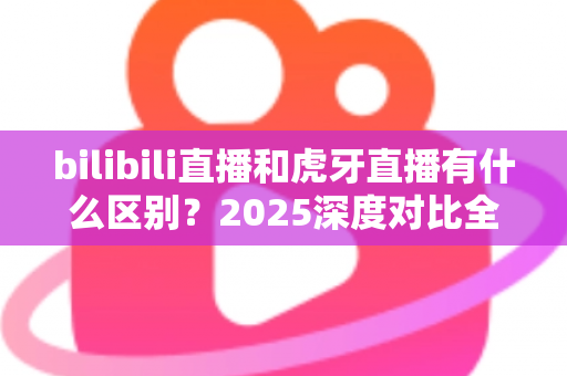 bilibili直播和虎牙直播有什么区别?2025深度对比全解析,看完秒懂如何选平台 bilibili直播和虎牙直播有什么区别?2025深度对比全解析,看完秒懂如何选平台