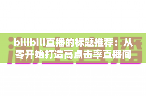 bilibili直播的标题推荐:从零开始打造高点击率直播间的标题写作全攻略 bilibili直播的标题推荐:从零开始打造高点击率直播间的标题写作全攻略