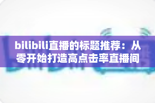 bilibili直播的标题推荐:从零开始打造高点击率直播间的标题写作全攻略 bilibili直播的标题推荐:从零开始打造高点击率直播间的标题写作全攻略