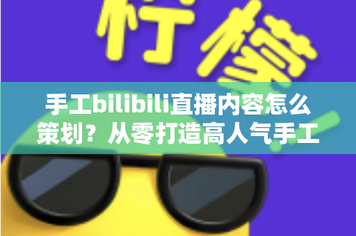 手工bilibili直播内容怎么策划？从零打造高人气手工直播间的完整策划指南