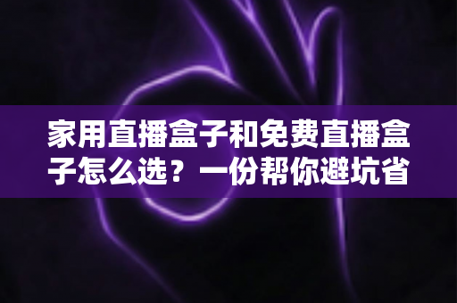 家用直播盒子和免费直播盒子怎么选？一份帮你避坑省钱的实用选购指南