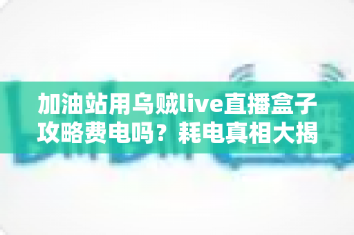 加油站用乌贼live直播盒子攻略费电吗？耗电真相大揭秘与省电使用全指南
