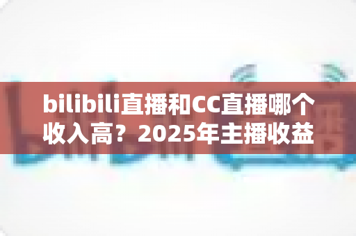 bilibili直播和CC直播哪个收入高?2025年主播收益深度对比与平台选择全攻略 bilibili直播和CC直播哪个收入高?2025年主播收益深度对比与平台选择全攻略