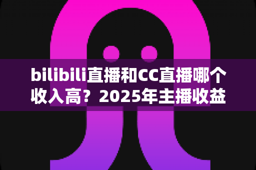 bilibili直播和CC直播哪个收入高?2025年主播收益深度对比与平台选择全攻略 bilibili直播和CC直播哪个收入高?2025年主播收益深度对比与平台选择全攻略