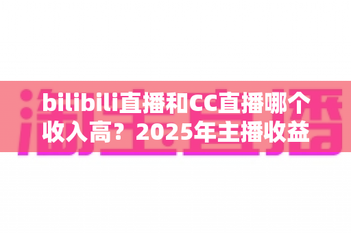 bilibili直播和CC直播哪个收入高?2025年主播收益深度对比与平台选择全攻略 bilibili直播和CC直播哪个收入高?2025年主播收益深度对比与平台选择全攻略