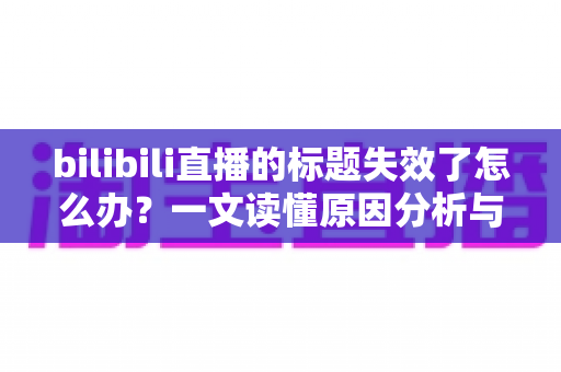 bilibili直播的标题失效了怎么办?一文读懂原因分析与实用解决指南 bilibili直播的标题失效了怎么办?一文读懂原因分析与实用解决指南