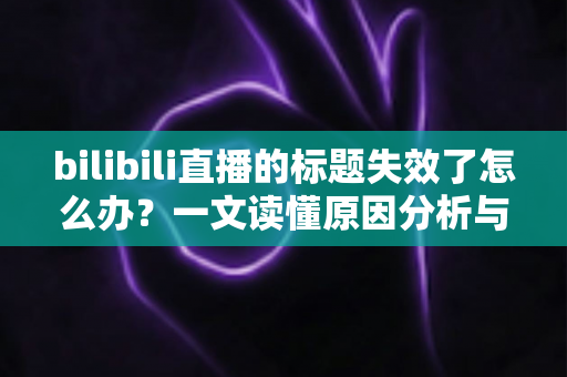 bilibili直播的标题失效了怎么办?一文读懂原因分析与实用解决指南 bilibili直播的标题失效了怎么办?一文读懂原因分析与实用解决指南
