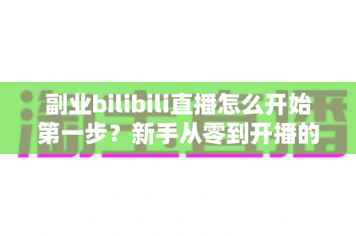 副业bilibili直播怎么开始第一步？新手从零到开播的完整指南