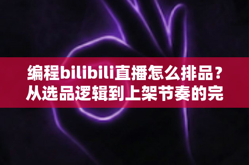编程bilibili直播怎么排品？从选品逻辑到上架节奏的完整实战指南