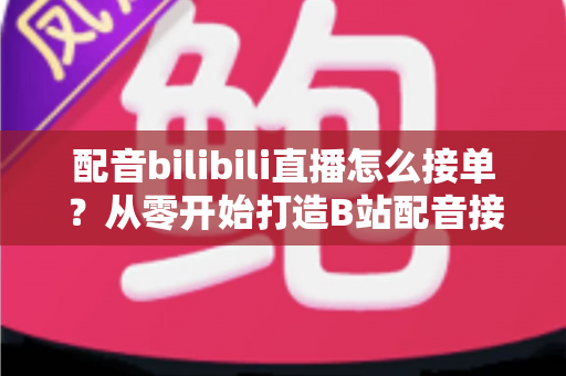 配音bilibili直播怎么接单？从零开始打造B站配音接单赚钱全攻略