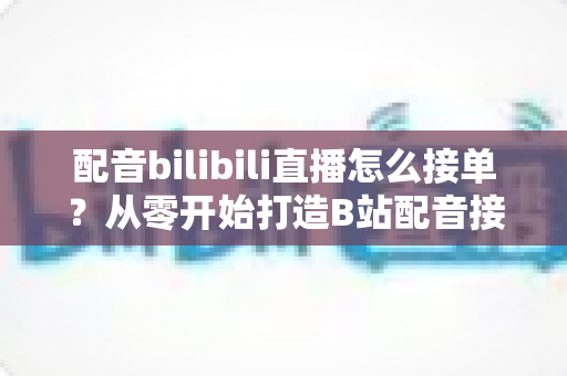 配音bilibili直播怎么接单？从零开始打造B站配音接单赚钱全攻略