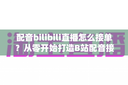 配音bilibili直播怎么接单？从零开始打造B站配音接单赚钱全攻略