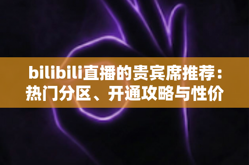 bilibili直播的贵宾席推荐：热门分区、开通攻略与性价比全解析